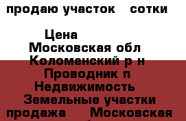 продаю участок 4 сотки › Цена ­ 750 000 - Московская обл., Коломенский р-н, Проводник п. Недвижимость » Земельные участки продажа   . Московская обл.